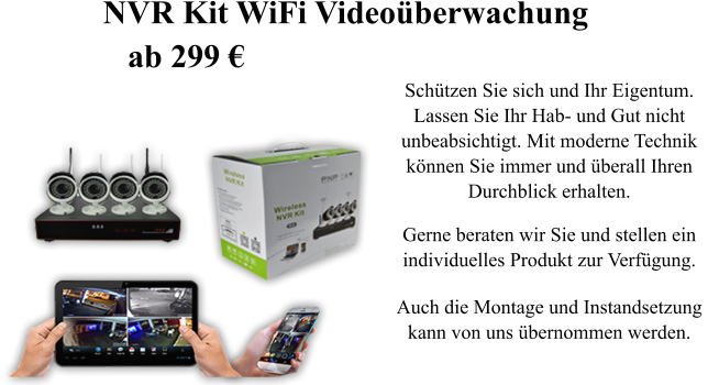 Sch�tzen Sie sich und Ihr Eigentum.  Lassen Sie Ihr Hab- und Gut nicht  unbeabsichtigt. Mit moderne Technik  k�nnen Sie immer und �berall Ihren  Durchblick erhalten.  Gerne beraten wir Sie und stellen ein individuelles Produkt zur Verf�gung.  Auch die Montage und Instandsetzung  kann von uns �bernommen werden. NVR Kit WiFi Video�berwachung    ab 299 �