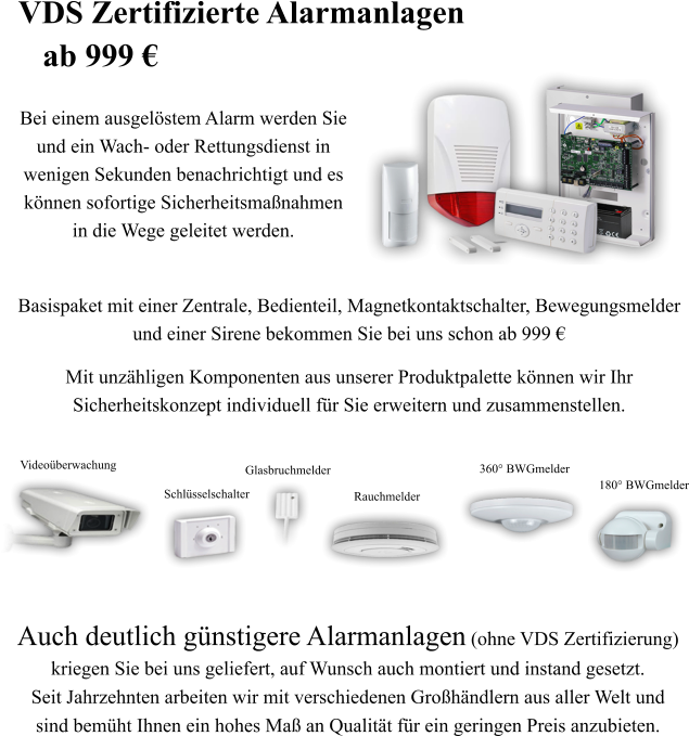 Auch deutlich g�nstigere Alarmanlagen (ohne VDS Zertifizierung)  kriegen Sie bei uns geliefert, auf Wunsch auch montiert und instand gesetzt.  Seit Jahrzehnten arbeiten wir mit verschiedenen Gro�h�ndlern aus aller Welt und  sind bem�ht Ihnen ein hohes Ma� an Qualit�t f�r ein geringen Preis anzubieten. 180� BWGmelder 360� BWGmelder Rauchmelder Glasbruchmelder Schl�sselschalter Video�berwachung   Basispaket mit einer Zentrale, Bedienteil, Magnetkontaktschalter, Bewegungsmelder  und einer Sirene bekommen Sie bei uns schon ab 999 � Mit unz�hligen Komponenten aus unserer Produktpalette k�nnen wir Ihr  Sicherheitskonzept individuell f�r Sie erweitern und zusammenstellen.  Bei einem ausgel�stem Alarm werden Sie und ein Wach- oder Rettungsdienst in  wenigen Sekunden benachrichtigt und es k�nnen sofortige Sicherheitsma�nahmen in die Wege geleitet werden. VDS Zertifizierte Alarmanlagen    ab 999 �