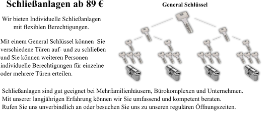 General Schl�ssel Schlie�anlagen sind gut geeignet bei Mehrfamilienh�usern, B�rokomplexen und Unternehmen. Mit unserer langj�hrigen Erfahrung k�nnen wir Sie umfassend und kompetent beraten. Rufen Sie uns unverbindlich an oder besuchen Sie uns zu unseren regul�ren �ffnungszeiten.     Mit einem General Schl�ssel k�nnen  Sie  verschiedene T�ren auf- und zu schlie�en und Sie k�nnen weiteren Personen  individuelle Berechtigungen f�r einzelne  oder mehrere T�ren erteilen.  Wir bieten Individuelle Schlie�anlagen mit flexiblen Berechtigungen.  Schlie�anlagen ab 89 �
