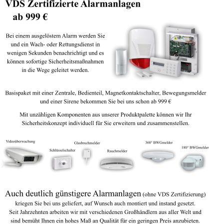 Auch deutlich g�nstigere Alarmanlagen (ohne VDS Zertifizierung)  kriegen Sie bei uns geliefert, auf Wunsch auch montiert und instand gesetzt.  Seit Jahrzehnten arbeiten wir mit verschiedenen Gro�h�ndlern aus aller Welt und  sind bem�ht Ihnen ein hohes Ma� an Qualit�t f�r ein geringen Preis anzubieten. 180� BWGmelder 360� BWGmelder Rauchmelder Glasbruchmelder Schl�sselschalter Video�berwachung   Basispaket mit einer Zentrale, Bedienteil, Magnetkontaktschalter, Bewegungsmelder  und einer Sirene bekommen Sie bei uns schon ab 999 � Mit unz�hligen Komponenten aus unserer Produktpalette k�nnen wir Ihr  Sicherheitskonzept individuell f�r Sie erweitern und zusammenstellen.  Bei einem ausgel�stem Alarm werden Sie und ein Wach- oder Rettungsdienst in  wenigen Sekunden benachrichtigt und es k�nnen sofortige Sicherheitsma�nahmen in die Wege geleitet werden. VDS Zertifizierte Alarmanlagen    ab 999 �