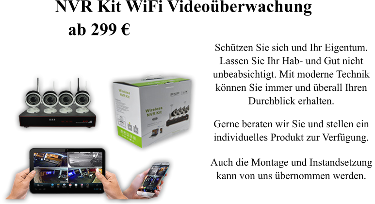 Sch�tzen Sie sich und Ihr Eigentum.  Lassen Sie Ihr Hab- und Gut nicht  unbeabsichtigt. Mit moderne Technik  k�nnen Sie immer und �berall Ihren  Durchblick erhalten.  Gerne beraten wir Sie und stellen ein individuelles Produkt zur Verf�gung.  Auch die Montage und Instandsetzung  kann von uns �bernommen werden. NVR Kit WiFi Video�berwachung    ab 299 �